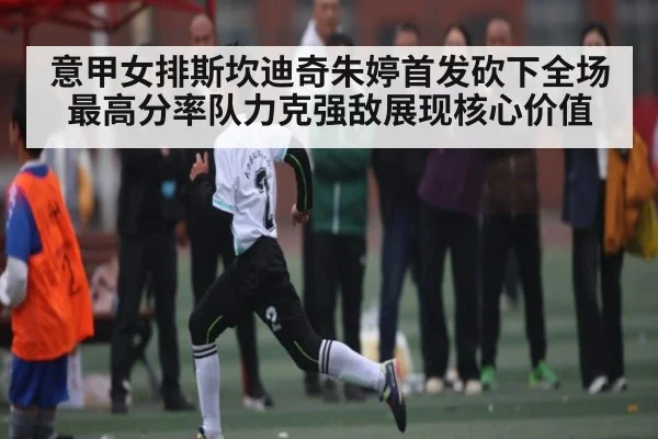意甲女排斯坎迪奇朱婷首发砍下全场最高分率队力克强敌展现核心价值